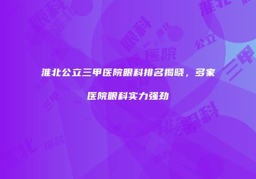 淮北公立三甲医院眼科排名揭晓，多家医院眼科实力强劲