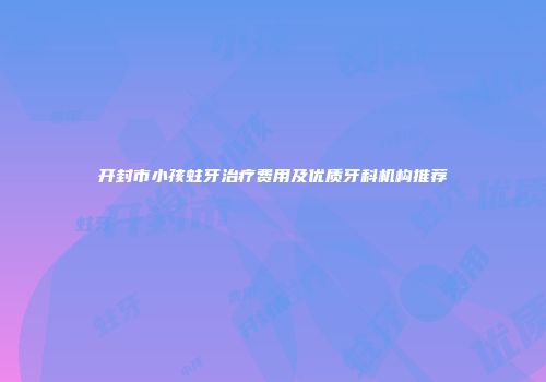 开封市小孩蛀牙治疗费用及优质牙科机构推荐