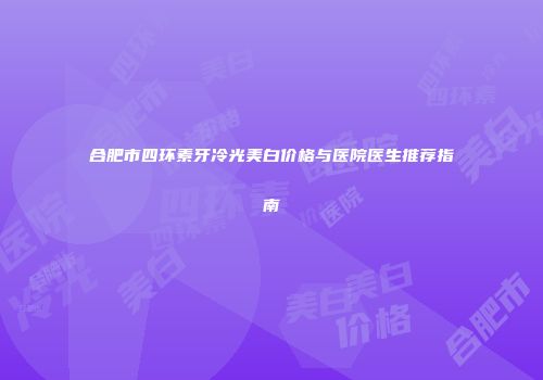 合肥市四环素牙冷光美白价格与医院医生推荐指南