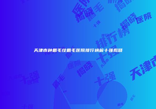 天津市种眉毛纹眉毛医院排行榜前十强揭晓