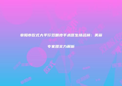 阜阳市欧式大平行双眼皮手术医生排名榜：美丽专家团实力解析