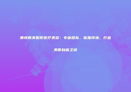 潮州韩美整形医疗美容:专业团队、优雅环境,打造美丽自信之旅