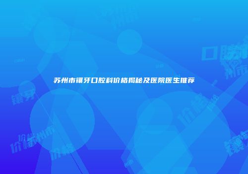 苏州市镶牙口腔科价格揭秘及医院医生推荐
