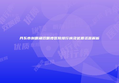 丹东市割眼角双眼皮医院排行榜及优质资源解析