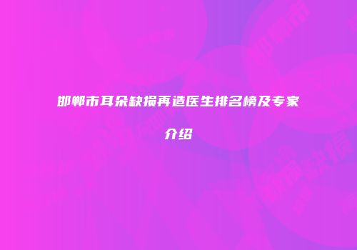 邯郸市耳朵缺损再造医生排名榜及专家介绍