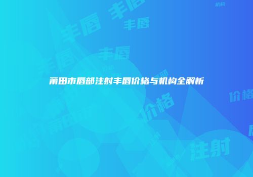 莆田市唇部注射丰唇价格与机构全解析