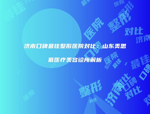 济南口碑最佳整形医院对比：山东美思慕医疗美容诊所解析