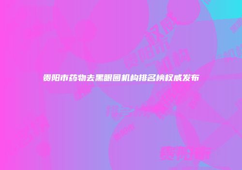 贵阳市药物去黑眼圈机构排名榜权威发布