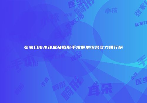 张家口市小孩耳朵畸形手术医生综合实力排行榜