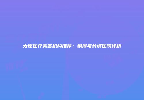 太原医疗美容机构推荐：银泽与长城医院详析