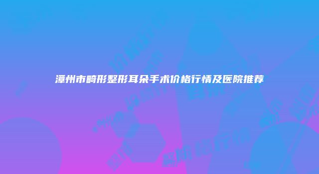 漳州市畸形整形耳朵手术价格行情及医院推荐