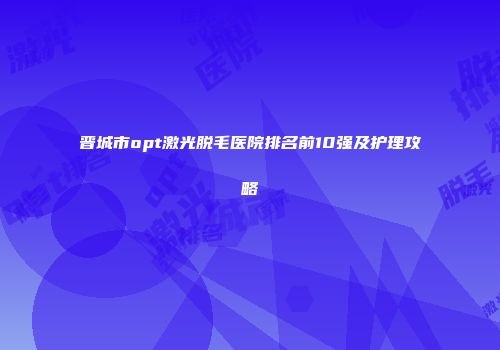 晋城市opt激光脱毛医院排名前10强及护理攻略