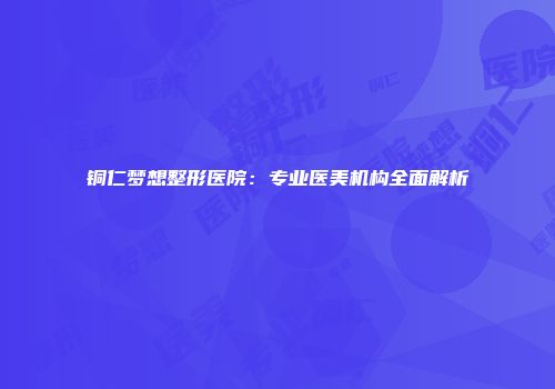 铜仁梦想整形医院：专业医美机构全面解析