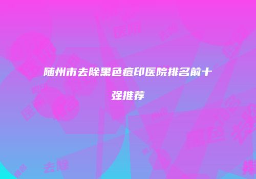 随州市去除黑色痘印医院排名前十强推荐