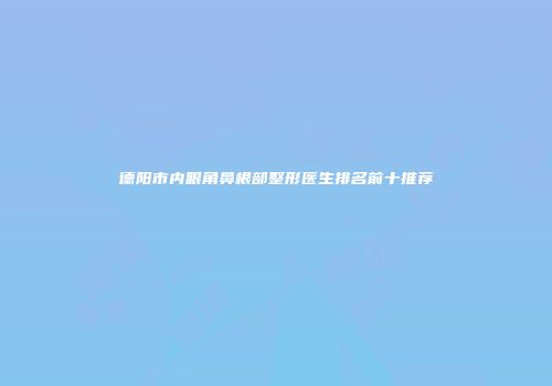德阳市内眼角鼻根部整形医生排名前十推荐
