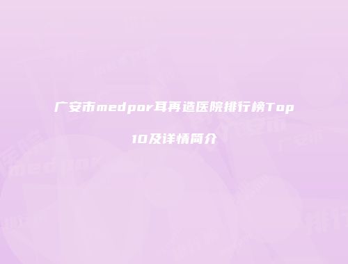 广安市medpor耳再造医院排行榜Top10及详情简介