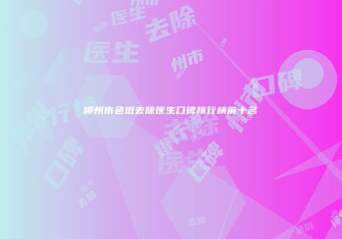 柳州市色斑去除医生口碑排行榜前十名