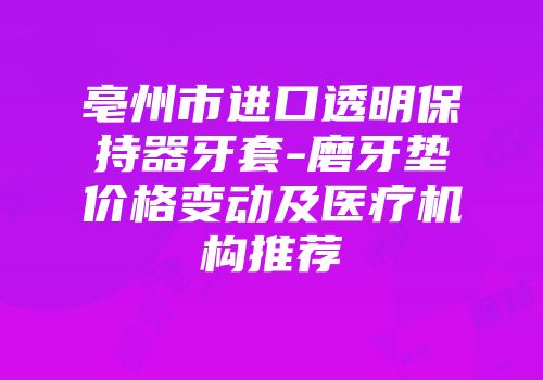 亳州市进口透明保持器牙套-磨牙垫价格变动及医疗机构推荐