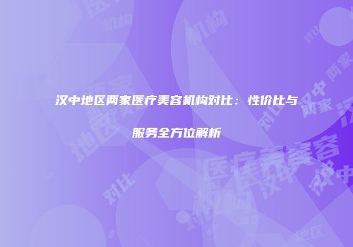 汉中地区两家医疗美容机构对比：性价比与服务全方位解析