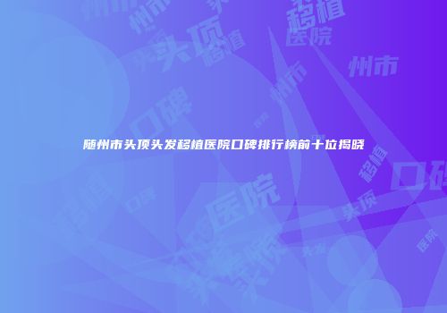 随州市头顶头发移植医院口碑排行榜前十位揭晓