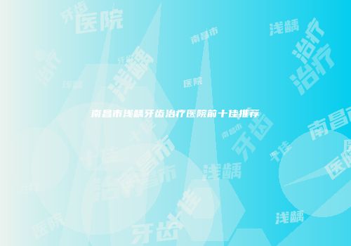 南昌市浅龋牙齿治疗医院前十佳推荐