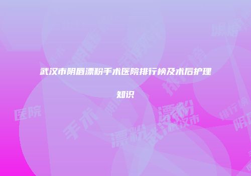 武汉市阴唇漂粉手术医院排行榜及术后护理知识