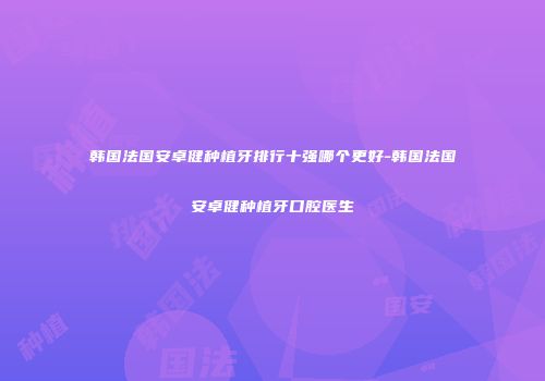韩国法国安卓健种植牙排行十强哪个更好-韩国法国安卓健种植牙口腔医生