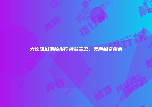 大连除斑医院排行榜前三名：美丽蜕变指南