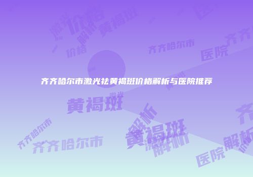 齐齐哈尔市激光祛黄褐斑价格解析与医院推荐
