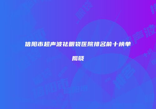 信阳市超声波祛眼袋医院排名前十榜单揭晓