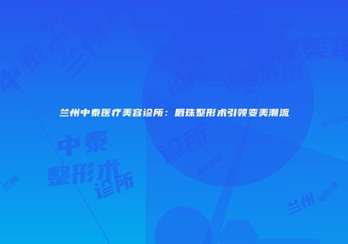 兰州中泰医疗美容诊所:唇珠整形术引领变美潮流