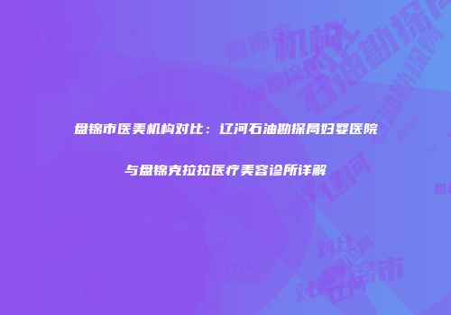 盘锦市医美机构对比：辽河石油勘探局妇婴医院与盘锦克拉拉医疗美容诊所详解