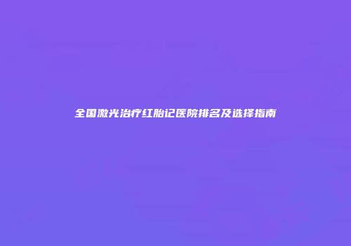 全国激光治疗红胎记医院排名及选择指南