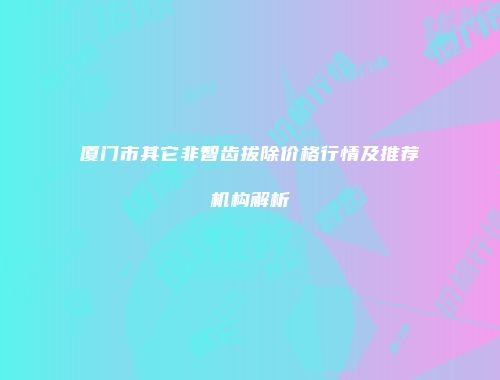 厦门市其它非智齿拔除价格行情及推荐机构解析