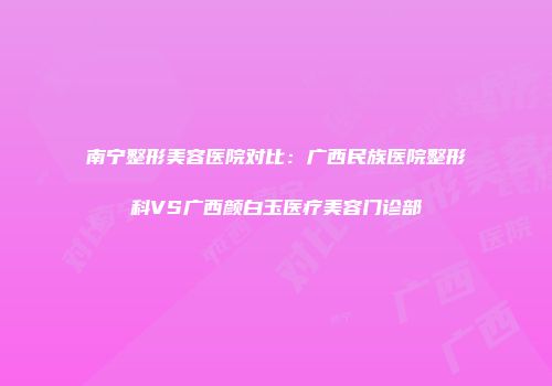 南宁整形美容医院对比:广西民族医院整形科VS广西颜白玉医疗美容门诊部
