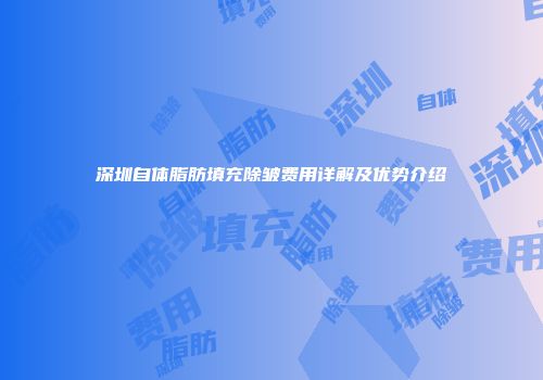 深圳自体脂肪填充除皱费用详解及优势介绍