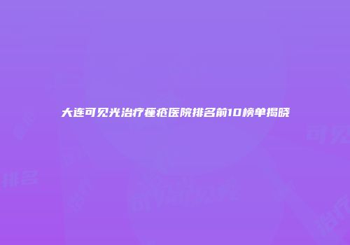 大连可见光治疗痤疮医院排名前10榜单揭晓