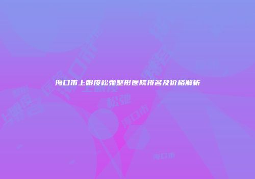 海口市上眼皮松弛整形医院排名及价格解析