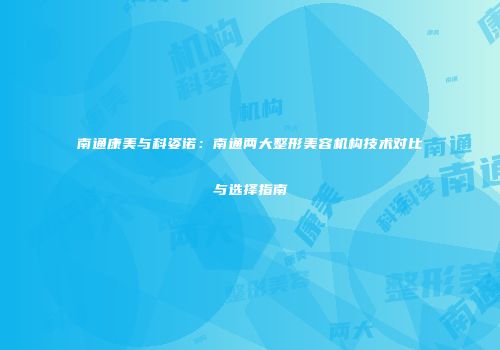 南通康美与科姿诺:南通两大整形美容机构技术对比与选择指南