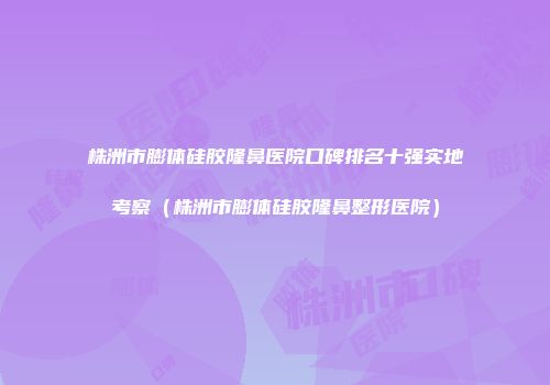 株洲市膨体硅胶隆鼻医院口碑排名十强实地考察（株洲市膨体硅胶隆鼻整形医院）