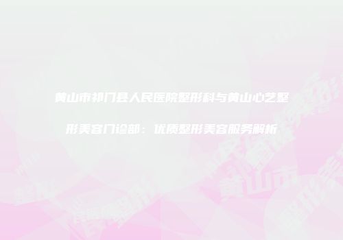 黄山市祁门县人民医院整形科与黄山心艺整形美容门诊部：优质整形美容服务解析