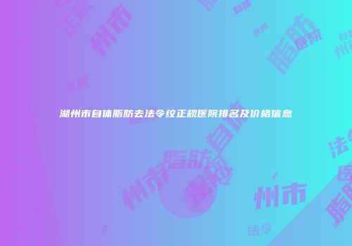 湖州市自体脂肪去法令纹正规医院排名及价格信息