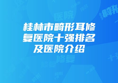 桂林市畸形耳修复医院十强排名及医院介绍