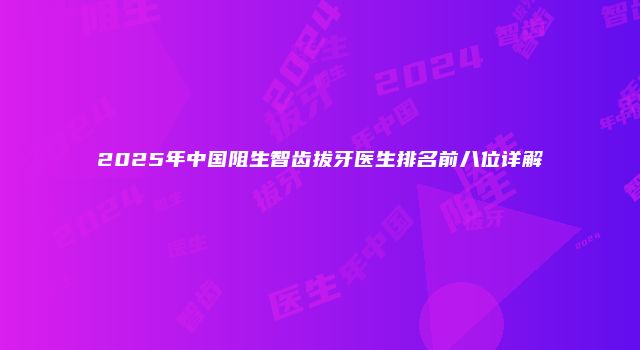 2025年中国阻生智齿拔牙医生排名前八位详解