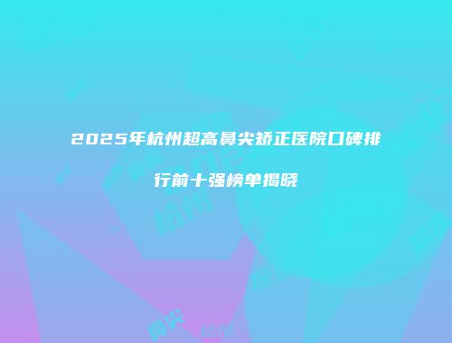 2025年杭州超高鼻尖矫正医院口碑排行前十强榜单揭晓