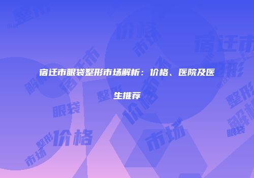 宿迁市眼袋整形市场解析：价格、医院及医生推荐