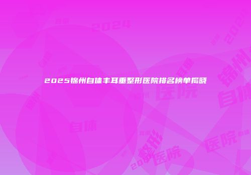 2025锦州自体丰耳垂整形医院排名榜单揭晓