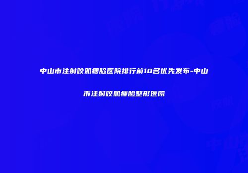 中山市注射咬肌瘦脸医院排行前10名优先发布-中山市注射咬肌瘦脸整形医院