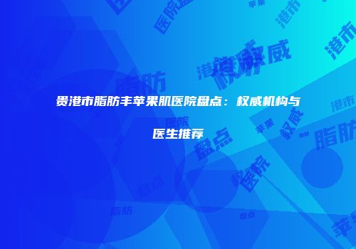 贵港市脂肪丰苹果肌医院盘点：权威机构与医生推荐