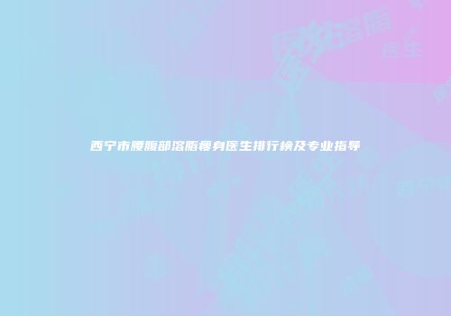 西宁市腰腹部溶脂瘦身医生排行榜及专业指导